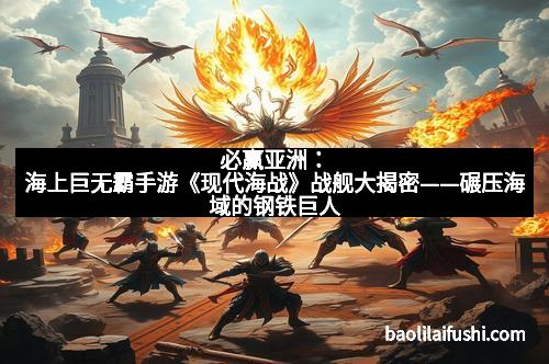 必赢亚洲：海上巨无霸手游《现代海战》战舰大揭密——碾压海域的钢铁巨人